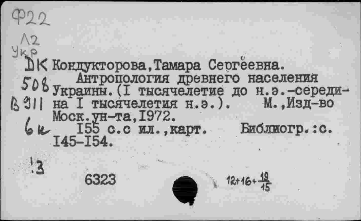 ﻿Ф2.г
Ä2
УКР
DK Кондукторова,Тамара Сеогеевна.
гл л Антропология древнего населения
0 џ » Украины. (I тысячелетие до н. э. -середи
& 311 на I тысячелетия н. э. ).	М.,Изд-во
, Моск.ун-та,1972.
155 с.с ил.»карт. Библиогр.:с. I45-I54.
6323